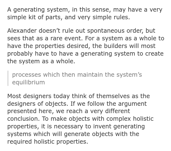 A generating system, in this sense, may have a very simple kit of parts, and very simple rules.  Alexander doesn’t rule out spontaneous order, but sees that as a rare event. For a system as a whole to have the properties desired, the builders will most probably have to have a generating system to create the system as a whole.      processes which then maintain the system’s equilibrium  Most designers today think of themselves as the designers of objects. If we follow the argument presented here, we reach a very different conclusion. To make objects with complex holistic properties, it is necessary to invent generating systems which will generate objects with the required holistic properties.